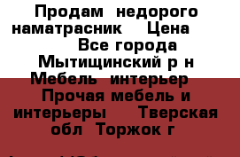 Продам  недорого наматрасник  › Цена ­ 6 500 - Все города, Мытищинский р-н Мебель, интерьер » Прочая мебель и интерьеры   . Тверская обл.,Торжок г.